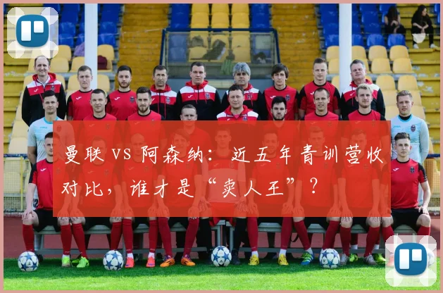 曼联 vs 阿森纳：近五年青训营收对比，谁才是“卖人王”？