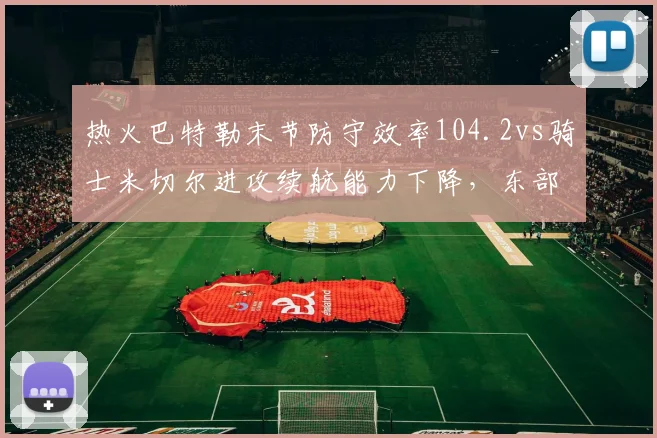 热火巴特勒末节防守效率104.2vs骑士米切尔进攻续航能力下降,东部黑马对决
