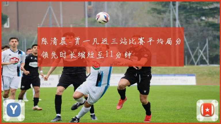 陈清晨_贾一凡近三站比赛平均局分领先时长缩短至11分钟