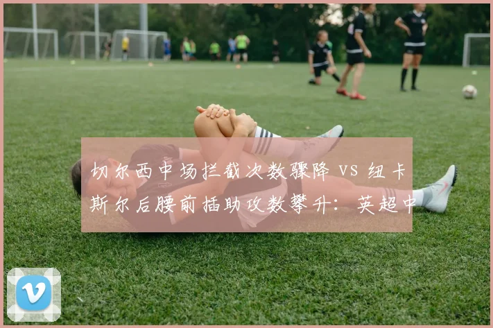 切尔西中场拦截次数骤降 vs 纽卡斯尔后腰前插助攻数攀升:英超中轴效率逆转
