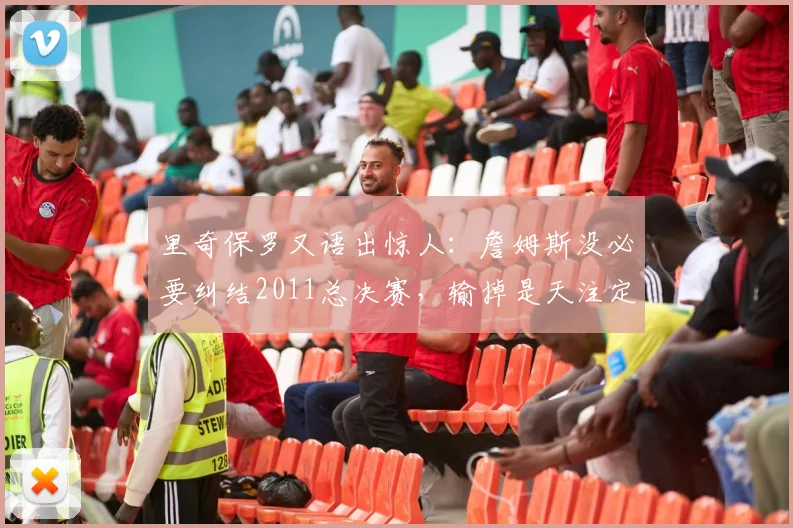 里奇保罗又语出惊人：詹姆斯没必要纠结2011总决赛，输掉是天注定