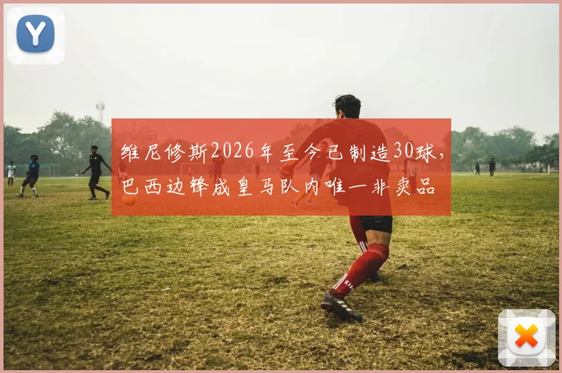 维尼修斯2026年至今已制造30球,巴西边锋成皇马队内唯一非卖品